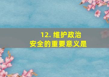 12. 维护政治安全的重要意义是